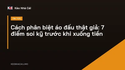 Cách phân biệt áo đấu thật giả: 7 điểm soi kỹ trước khi xuống tiền
